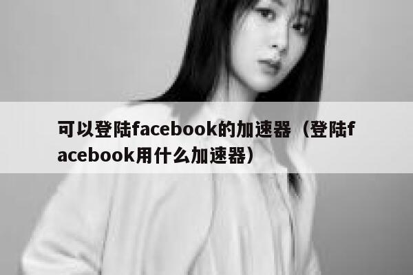可以登陆facebook的加速器（登陆facebook用什么加速器） 第1张