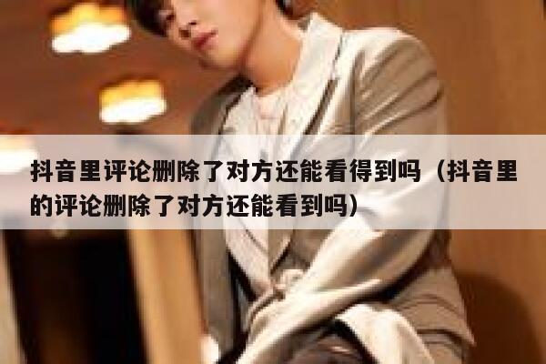 抖音里评论删除了对方还能看得到吗（抖音里的评论删除了对方还能看到吗） 第1张