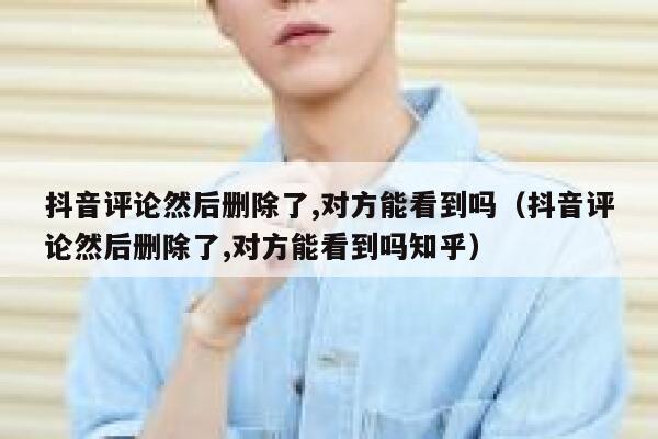 抖音评论然后删除了,对方能看到吗（抖音评论然后删除了,对方能看到吗知乎） 第1张