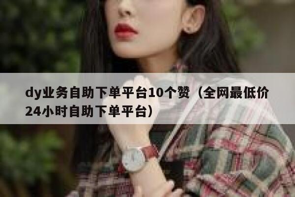 dy业务自助下单平台10个赞（全网最低价24小时自助下单平台） 第1张