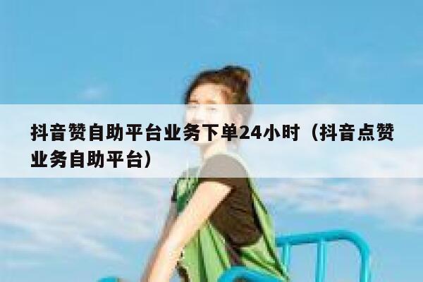 抖音赞自助平台业务下单24小时（抖音点赞业务自助平台） 第1张
