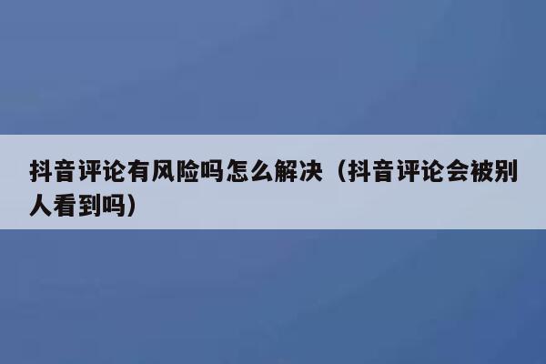 抖音评论有风险吗怎么解决（抖音评论会被别人看到吗） 第1张