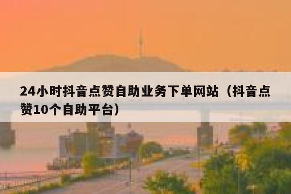 24小时抖音点赞自助业务下单网站（抖音点赞10个自助平台） 第1张