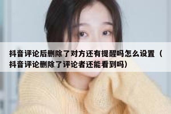 抖音评论后删除了对方还有提醒吗怎么设置（抖音评论删除了评论者还能看到吗） 第1张