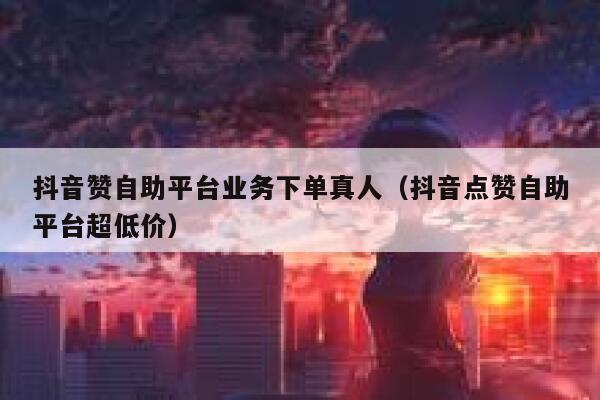 抖音赞自助平台业务下单真人（抖音点赞自助平台超低价） 第1张