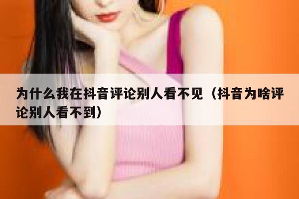 为什么我在抖音评论别人看不见（抖音为啥评论别人看不到） 第1张