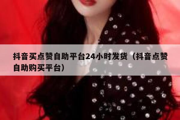 抖音买点赞自助平台24小时发货（抖音点赞自助购买平台） 第1张