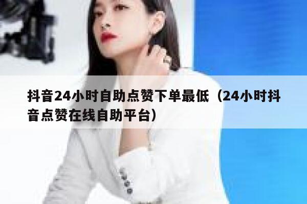 抖音24小时自助点赞下单最低（24小时抖音点赞在线自助平台） 第1张