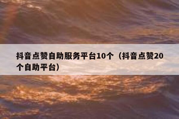 抖音点赞自助服务平台10个（抖音点赞20个自助平台） 第1张