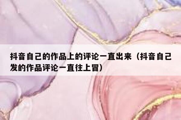 抖音自己的作品上的评论一直出来（抖音自己发的作品评论一直往上冒） 第1张