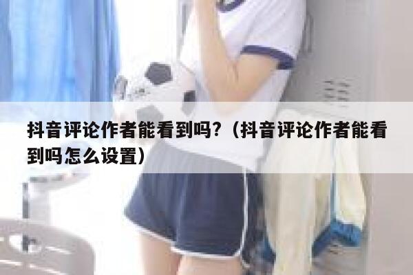 抖音评论作者能看到吗?（抖音评论作者能看到吗怎么设置） 第1张