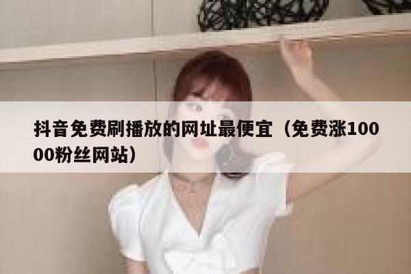 抖音免费刷播放的网址最便宜（免费涨10000粉丝网站） 第1张