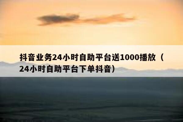 抖音业务24小时自助平台送1000播放（24小时自助平台下单抖音） 第1张