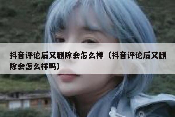 抖音评论后又删除会怎么样（抖音评论后又删除会怎么样吗） 第1张