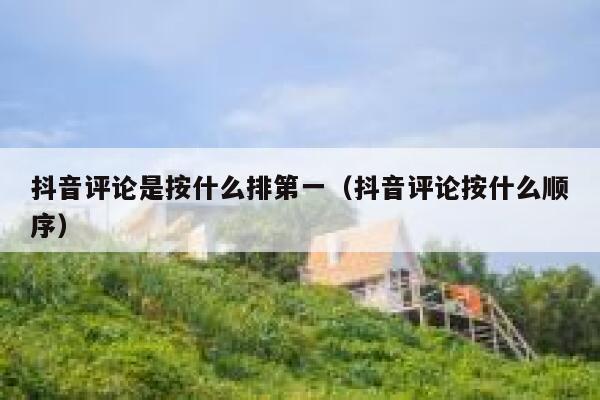 抖音评论是按什么排第一（抖音评论按什么顺序） 第1张