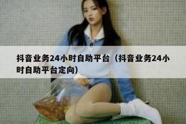 抖音业务24小时自助平台（抖音业务24小时自助平台定向） 第1张