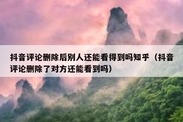 抖音评论删除后别人还能看得到吗知乎（抖音评论删除了对方还能看到吗） 第1张