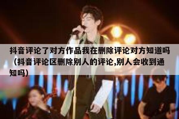 抖音评论了对方作品我在删除评论对方知道吗（抖音评论区删除别人的评论,别人会收到通知吗） 第1张