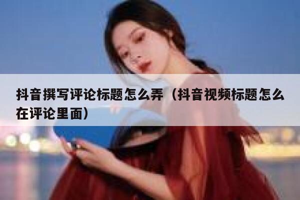 抖音撰写评论标题怎么弄（抖音视频标题怎么在评论里面） 第1张