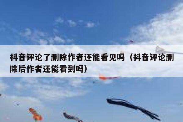 抖音评论了删除作者还能看见吗（抖音评论删除后作者还能看到吗） 第1张