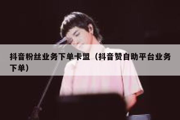 抖音粉丝业务下单卡盟（抖音赞自助平台业务下单） 第1张