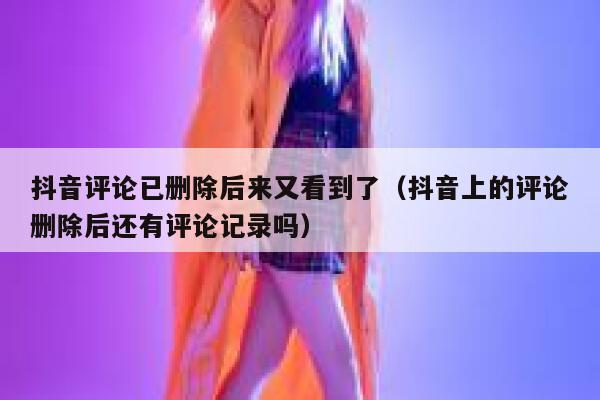 抖音评论已删除后来又看到了(抖音上的评论删除后还有评论记录吗) 第1张 抖音评论已删除后来又看到了(抖音上的评论删除后还有评论记录吗) 第1张