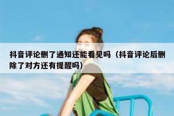 抖音评论删了通知还能看见吗（抖音评论后删除了对方还有提醒吗） 第1张