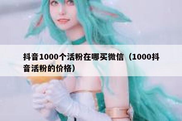 抖音1000个活粉在哪买微信(1000抖音活粉的价格) 第1张 抖音1000个活粉在哪买微信(1000抖音活粉的价格) 第1张