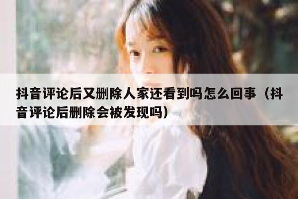 抖音评论后又删除人家还看到吗怎么回事（抖音评论后删除会被发现吗） 第1张