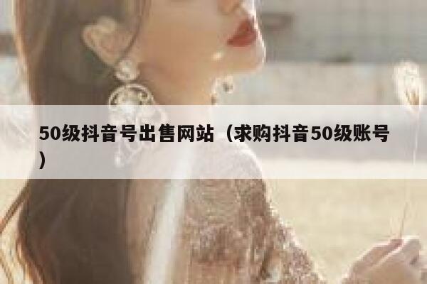 50级抖音号出售网站（求购抖音50级账号） 第1张