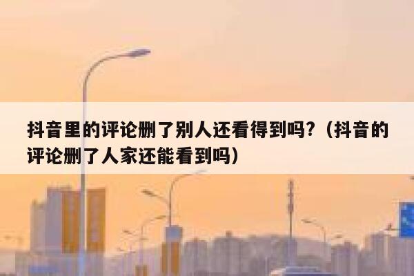 抖音里的评论删了别人还看得到吗?(抖音的评论删了人家还能看到吗) 第1张 抖音里的评论删了别人还看得到吗?(抖音的评论删了人家还能看到吗) 第1张
