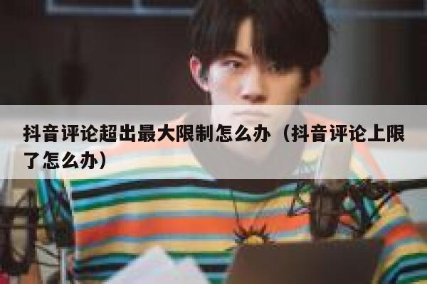 抖音评论超出最大限制怎么办（抖音评论上限了怎么办） 第1张
