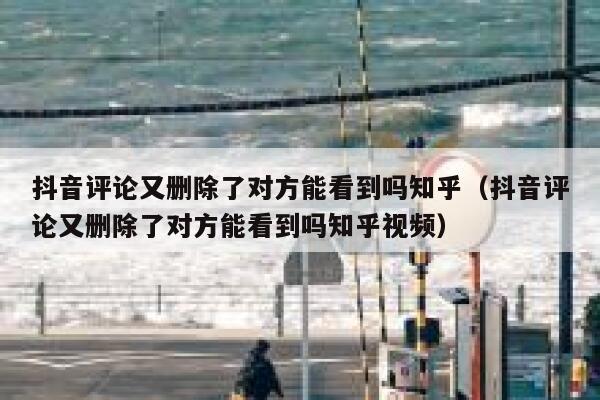 抖音评论又删除了对方能看到吗知乎（抖音评论又删除了对方能看到吗知乎视频） 第1张