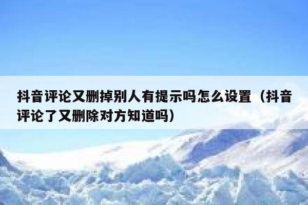 抖音评论又删掉别人有提示吗怎么设置（抖音评论了又删除对方知道吗） 第1张