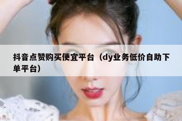 抖音点赞购买便宜平台（dy业务低价自助下单平台） 第1张