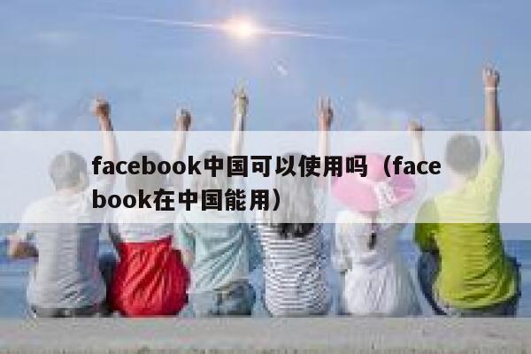 facebook中国可以使用吗（facebook在中国能用） 第1张