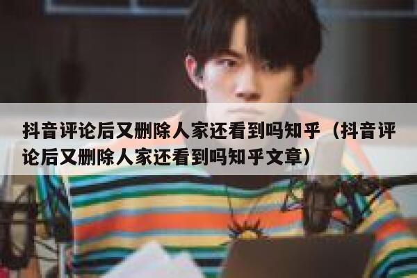 抖音评论后又删除人家还看到吗知乎（抖音评论后又删除人家还看到吗知乎文章） 第1张