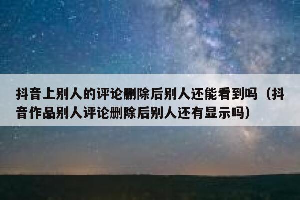 抖音上别人的评论删除后别人还能看到吗（抖音作品别人评论删除后别人还有显示吗） 第1张