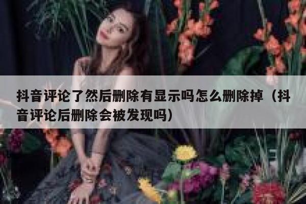 抖音评论了然后删除有显示吗怎么删除掉(抖音评论后删除会被发现吗) 第1张 抖音评论了然后删除有显示吗怎么删除掉(抖音评论后删除会被发现吗) 第1张