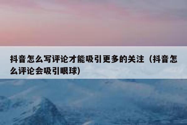 抖音怎么写评论才能吸引更多的关注（抖音怎么评论会吸引眼球） 第1张