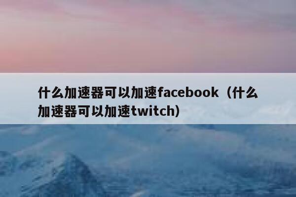 什么加速器可以加速facebook（什么加速器可以加速twitch） 第1张