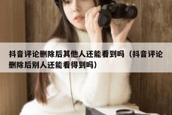 抖音评论删除后其他人还能看到吗（抖音评论删除后别人还能看得到吗） 第1张
