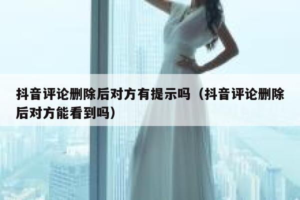 抖音评论删除后对方有提示吗（抖音评论删除后对方能看到吗） 第1张