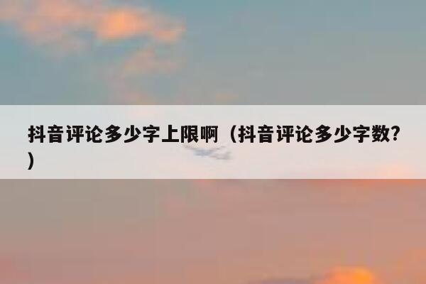 抖音评论多少字上限啊（抖音评论多少字数?） 第1张