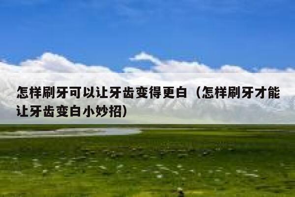 怎样刷牙可以让牙齿变得更白（怎样刷牙才能让牙齿变白小妙招） 第1张