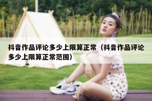 抖音作品评论多少上限算正常（抖音作品评论多少上限算正常范围） 第1张