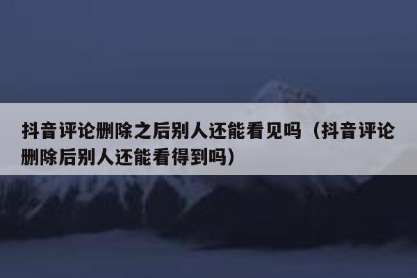 抖音评论删除之后别人还能看见吗（抖音评论删除后别人还能看得到吗） 第1张