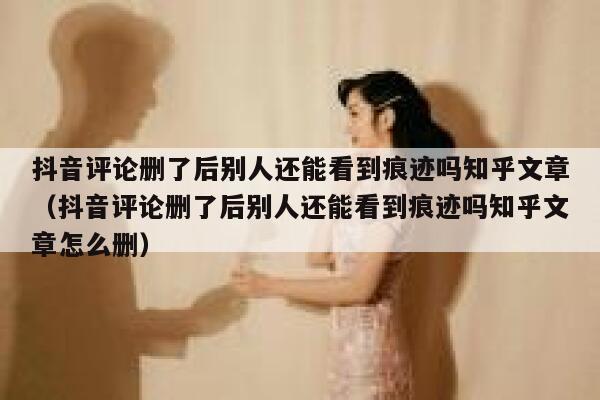 抖音评论删了后别人还能看到痕迹吗知乎文章（抖音评论删了后别人还能看到痕迹吗知乎文章怎么删） 第1张