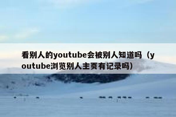 看别人的youtube会被别人知道吗（youtube浏览别人主页有记录吗） 第1张