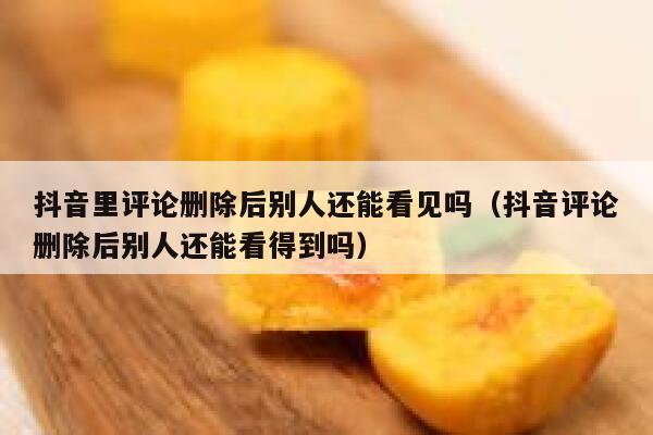 抖音里评论删除后别人还能看见吗（抖音评论删除后别人还能看得到吗） 第1张